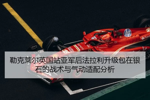 勒克莱尔英国站亚军后法拉利升级包在银石的战术与气动适配分析
